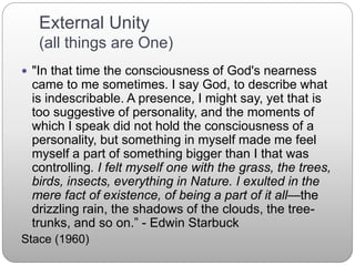 External Unity
(all things are One)
 "In that time the consciousness of God's nearness
came to me sometimes. I say God, to describe what
is indescribable. A presence, I might say, yet that is
too suggestive of personality, and the moments of
which I speak did not hold the consciousness of a
personality, but something in myself made me feel
myself a part of something bigger than I that was
controlling. I felt myself one with the grass, the trees,
birds, insects, everything in Nature. I exulted in the
mere fact of existence, of being a part of it all—the
drizzling rain, the shadows of the clouds, the tree-
trunks, and so on.” - Edwin Starbuck
Stace (1960)
 