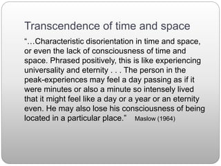Transcendence of time and space
“…Characteristic disorientation in time and space,
or even the lack of consciousness of time and
space. Phrased positively, this is like experiencing
universality and eternity . . . The person in the
peak-experiences may feel a day passing as if it
were minutes or also a minute so intensely lived
that it might feel like a day or a year or an eternity
even. He may also lose his consciousness of being
located in a particular place.” Maslow (1964)
 