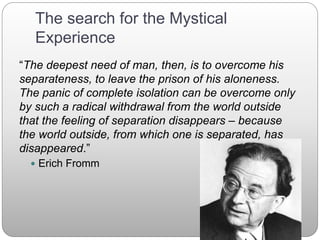 The search for the Mystical
Experience
“The deepest need of man, then, is to overcome his
separateness, to leave the prison of his aloneness.
The panic of complete isolation can be overcome only
by such a radical withdrawal from the world outside
that the feeling of separation disappears – because
the world outside, from which one is separated, has
disappeared.”
 Erich Fromm
 