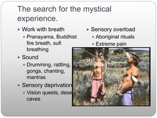 The search for the mystical
experience.
 Work with breath
 Pranayama, Buddhist
fire breath, sufi
breathing
 Sound
 Drumming, rattling,
gongs, chanting,
mantras
 Sensory deprivation
 Vision quests, desert,
caves
 Sensory overload
 Aboriginal rituals
 Extreme pain
 Physiological
 Fasting
 Sleep deprivation
 Meditation
 Zen, yogas, tibetan
dzogchen
 