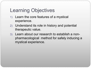 Learning Objectives
1) Learn the core features of a mystical
experience.
2) Understand its role in history and potential
therapeutic value.
3) Learn about our research to establish a non-
pharmacological method for safely inducing a
mystical experience.
 