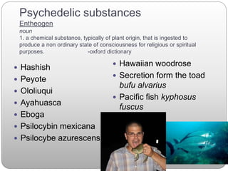 Psychedelic substances
Entheogen
noun
1. a chemical substance, typically of plant origin, that is ingested to
produce a non ordinary state of consciousness for religious or spiritual
purposes. -oxford dictionary
 Hashish
 Peyote
 Ololiuqui
 Ayahuasca
 Eboga
 Psilocybin mexicana
 Psilocybe azurescens
 Hawaiian woodrose
 Secretion form the toad
bufu alvarius
 Pacific fish kyphosus
fuscus
 