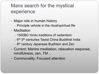 Mans search for the mystical
experience
• Major role in human history
– Principle vehicle in the ritual/spiritual life
• Meditation
– 1500BC hindu traditions of vedantism
– 6th 5th centuries Taoist China Buddhist India
– 8th century Japanese Budhism and Zen
• Current; Mantra meditation, relaxation response,
mindfulness, zen, TM…
• Commonality: Focused attention
 