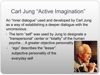 Carl Jung “Active Imagination”
An “inner dialogue” used and developed by Carl Jung
as a way of establishing a deeper dialogue with the
unconscious.
• The term “self” was used by Jung to designate a
“transpersonal” center or “totality” of the human
psyche… A greater objective personality
• “ego” describes the “lesser”
subjective personality of the
everyday self
 