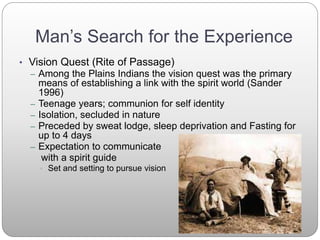 Man’s Search for the Experience
• Vision Quest (Rite of Passage)
– Among the Plains Indians the vision quest was the primary
means of establishing a link with the spirit world (Sander
1996)
– Teenage years; communion for self identity
– Isolation, secluded in nature
– Preceded by sweat lodge, sleep deprivation and Fasting for
up to 4 days
– Expectation to communicate
with a spirit guide
• Set and setting to pursue vision
 