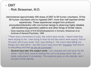 • DMT
– Rick Strassman, M.D.
Administered approximately 400 doses of DMT to 60 human volunteers. Of the
60 human volunteers who've ingested DMT, more than half reported similar
experiences. These experiences ranged from profound
encounters/interaction with non-human beings to observing highly detailed,
self-transforming geometric patterns and other things of similar nature.
– Dose response study of N,N Dimethyltryptamine in Humans; Strassman et al.
Archives of General Psychiatry, 1994
• “There was a movement of color, the colors were words, I heard what they
were saying to me. I was trying to look out but the colors were saying “God is
IN every cell of your body” and I was feeling it, The colors kept telling me
things, but I also felt it, I say felt it but it was more like “knowing” that God is
in everything and that we are all connected.”
– Several days later this subject wrote: I am changed and will never be the
same, I don’t think anyone reading this can truly grasp what I felt, can
really understand it completely. The euphoria goes on into eternity, and I
am part of that eternity
 