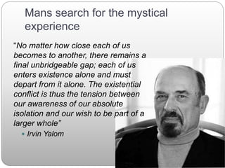 Mans search for the mystical
experience
“No matter how close each of us
becomes to another, there remains a
final unbridgeable gap; each of us
enters existence alone and must
depart from it alone. The existential
conflict is thus the tension between
our awareness of our absolute
isolation and our wish to be part of a
larger whole”
 Irvin Yalom
 