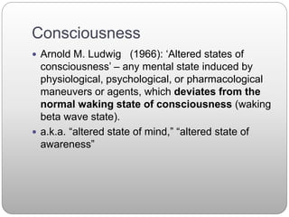 Consciousness
 Arnold M. Ludwig (1966): ‘Altered states of
consciousness’ – any mental state induced by
physiological, psychological, or pharmacological
maneuvers or agents, which deviates from the
normal waking state of consciousness (waking
beta wave state).
 a.k.a. “altered state of mind,” “altered state of
awareness”
 