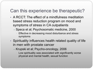 Can this experience be therapeutic?
• A RCCT: The effect of a mindfulness meditation
based stress reduction program on mood and
symptoms of stress in CA outpatients
– Speca et al; Psychosomatic medicine, 2000
• Effective in decreasing mood disturbance and stress
symptoms
• Spirituality influences health related quality of life
in men with prostate cancer
– Krupski et al; Psycho-oncology, 2006
• Low spirituality was associated with significantly worse
physical and mental health, sexual function
 