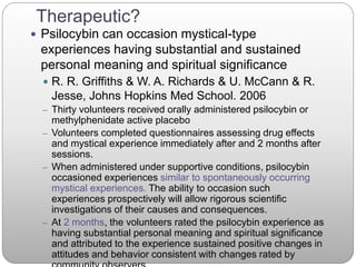 Therapeutic?
 Psilocybin can occasion mystical-type
experiences having substantial and sustained
personal meaning and spiritual significance
 R. R. Griffiths & W. A. Richards & U. McCann & R.
Jesse, Johns Hopkins Med School. 2006
– Thirty volunteers received orally administered psilocybin or
methylphenidate active placebo
– Volunteers completed questionnaires assessing drug effects
and mystical experience immediately after and 2 months after
sessions.
– When administered under supportive conditions, psilocybin
occasioned experiences similar to spontaneously occurring
mystical experiences. The ability to occasion such
experiences prospectively will allow rigorous scientific
investigations of their causes and consequences.
– At 2 months, the volunteers rated the psilocybin experience as
having substantial personal meaning and spiritual significance
and attributed to the experience sustained positive changes in
attitudes and behavior consistent with changes rated by
 