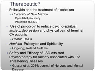 Therapeutic?
• Psilocybin and the treatment of alcoholism
– University of New Mexico
• Open label pilot study
• Psilocybin plus MET
• Use of psilocybin to reduce psycho-spiritual
anxiety, depression and physical pain of terminal
CA patients
– Harbor, UCLA
• Hopkins- Psilocybin and Spirituality
– Ongoing, Roland Griffiths
 Safety and Efficacy of LSD Assisted
Psychotherapy for Anxiety Associated with Life
Threatening Diseases
 Gasser et al, 2014; Journal of Nervous and Mental
Disease.
 