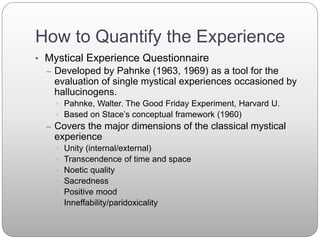 How to Quantify the Experience
• Mystical Experience Questionnaire
– Developed by Pahnke (1963, 1969) as a tool for the
evaluation of single mystical experiences occasioned by
hallucinogens.
• Pahnke, Walter. The Good Friday Experiment, Harvard U.
• Based on Stace’s conceptual framework (1960)
– Covers the major dimensions of the classical mystical
experience
• Unity (internal/external)
• Transcendence of time and space
• Noetic quality
• Sacredness
• Positive mood
• Inneffability/paridoxicality
 