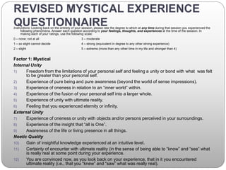 REVISED MYSTICAL EXPERIENCE
QUESTIONNAIREInstructions: Looking back on the entirety of your session, please rate the degree to which at any time during that session you experienced the
following phenomena. Answer each question according to your feelings, thoughts, and experiences at the time of the session. In
making each of your ratings, use the following scale:
0 – none; not at all 3 – moderate
1 – so slight cannot decide 4 – strong (equivalent in degree to any other strong experience)
2 – slight 5 – extreme (more than any other time in my life and stronger than 4)
Factor 1: Mystical
Internal Unity
1) Freedom from the limitations of your personal self and feeling a unity or bond with what was felt
to be greater than your personal self.
2) Experience of pure being and pure awareness (beyond the world of sense impressions).
3) Experience of oneness in relation to an “inner world” within.
4) Experience of the fusion of your personal self into a larger whole.
5) Experience of unity with ultimate reality.
6) Feeling that you experienced eternity or infinity.
External Unity
7) Experience of oneness or unity with objects and/or persons perceived in your surroundings.
8) Experience of the insight that “all is One”.
9) Awareness of the life or living presence in all things.
Noetic Quality
10) Gain of insightful knowledge experienced at an intuitive level.
11) Certainty of encounter with ultimate reality (in the sense of being able to “know” and “see” what
is really real at some point during your experience.
12) You are convinced now, as you look back on your experience, that in it you encountered
ultimate reality (i.e., that you “knew” and “saw” what was really real).
 