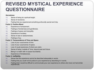 REVISED MYSTICAL EXPERIENCE
QUESTIONNAIRE
Sacredness
13) Sense of being at a spiritual height.
14) Sense of reverence.
15) Feeling that you experienced something profoundly sacred and holy.
Factor 2: Positive Mood
16) Experience of amazement.
17) Feelings of tenderness and gentleness.
18) Feelings of peace and tranquility.
19) Experience of ecstasy.
20) Sense of awe or awesomeness.
21) Feelings of joy.
Factor 3: Transcendence of Time and Space
22) Loss of your usual sense of time.
23) Loss of your usual sense of space.
24) Loss of usual awareness of where you were.
25) Sense of being “outside of” time, beyond past and future.
26) Being in a realm with no space boundaries.
27) Experience of timelessness.
Factor 4: Ineffability
28) Sense that the experience cannot be described adequately in words.
29) Feeling that you could not do justice to your experience by describing it in words.
30) Feeling that it would be difficult to communicate your own experience to others who have not had similar
experiences.
 