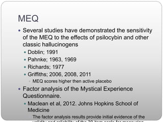 MEQ
 Several studies have demonstrated the sensitivity
of the MEQ to the effects of psilocybin and other
classic hallucinogens
 Doblin; 1991
 Pahnke; 1963, 1969
 Richards; 1977
 Griffiths; 2006, 2008, 2011
 MEQ scores higher then active placebo
 Factor analysis of the Mystical Experience
Questionnaire.
 Maclean et al, 2012. Johns Hopkins School of
Medicine
 The factor analysis results provide initial evidence of the
 