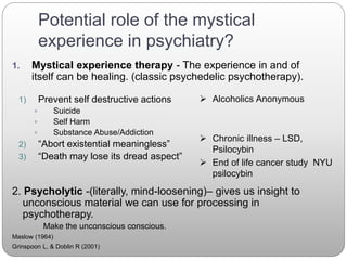 Potential role of the mystical
experience in psychiatry?
1. Mystical experience therapy - The experience in and of
itself can be healing. (classic psychedelic psychotherapy).
2. Psycholytic -(literally, mind-loosening)– gives us insight to
unconscious material we can use for processing in
psychotherapy.
 Make the unconscious conscious.
Maslow (1964)
Grinspoon L, & Doblin R (2001)
1) Prevent self destructive actions
 Suicide
 Self Harm
 Substance Abuse/Addiction
2) “Abort existential meaningless”
3) “Death may lose its dread aspect”
 Alcoholics Anonymous
 Chronic illness – LSD,
Psilocybin
 End of life cancer study NYU
psilocybin
 