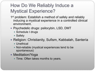 How Do We Reliably Induce a
Mystical Experience?
1st problem: Establish a method of safely and reliably
inducing a mystical experience in a controlled clinical
environment.
 Psychedelic drugs: psilocybin, LSD, DMT
 Schedule I drugs
 Safety
 Religion: Christianity, Sufism, Kabbalah, Santería
 Unethical
 Not-reliable (mystical experiences tend to be
spontaneous)
 Meditation/Yoga
 Time. Often takes months to years.
 
