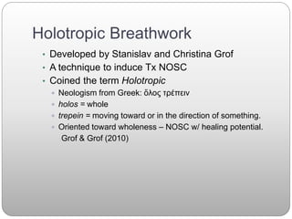 Holotropic Breathwork
• Developed by Stanislav and Christina Grof
• A technique to induce Tx NOSC
• Coined the term Holotropic
 Neologism from Greek: ὅλος τρέπειν
 holos = whole
 trepein = moving toward or in the direction of something.
 Oriented toward wholeness – NOSC w/ healing potential.
Grof & Grof (2010)
 