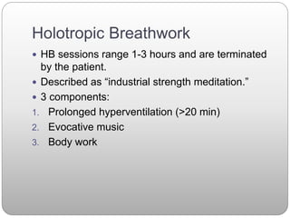 Holotropic Breathwork
 HB sessions range 1-3 hours and are terminated
by the patient.
 Described as “industrial strength meditation.”
 3 components:
1. Prolonged hyperventilation (>20 min)
2. Evocative music
3. Body work
 