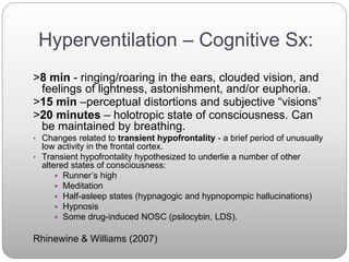 Hyperventilation – Cognitive Sx:
>8 min - ringing/roaring in the ears, clouded vision, and
feelings of lightness, astonishment, and/or euphoria.
>15 min –perceptual distortions and subjective “visions”
>20 minutes – holotropic state of consciousness. Can
be maintained by breathing.
• Changes related to transient hypofrontality - a brief period of unusually
low activity in the frontal cortex.
• Transient hypofrontality hypothesized to underlie a number of other
altered states of consciousness:
 Runner’s high
 Meditation
 Half-asleep states (hypnagogic and hypnopompic hallucinations)
 Hypnosis
 Some drug-induced NOSC (psilocybin, LDS).
Rhinewine & Williams (2007)
 