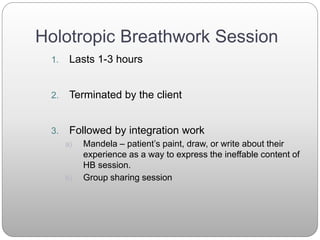 Holotropic Breathwork Session
1. Lasts 1-3 hours
2. Terminated by the client
3. Followed by integration work
a) Mandela – patient’s paint, draw, or write about their
experience as a way to express the ineffable content of
HB session.
b) Group sharing session
 