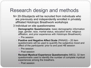 Research design and methods
N= 20-30subjects will be recruited from individuals who
are previously and independently enrolled in privately
affiliated Holotropic Breathwork workshops
3 Individual on site questionnaires
 Demographic Questionnaire- basic demographic information
(age, gender, race, marital status, education level, religious
affiliation, and prior experience with Holotropic Breathwork).
 Pre session
 Positive and Negative Affect Scale (PANAS) – 20 item
questionnaire will be used to quantify the subjective mood and
affect of the participants’ prior to and post HB session
 Pre session
 Post session
 Revised Mystical Experience Questionnaire (MEQ). 32 item
questionnaire used to identify the number of complete mystical
experiences among the breathers.
 Post session
 