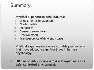 Summary
1. Mystical experiences core features:
1. Unity (internal or external)
2. Noetic quality
3. Ineffability
4. Sense of sacredness
5. Positive mood
6. Transcendence of time and space
2. Mystical experiences are measurable phenomenon
that have played a significant role in human
psychology.
3. HB can possibly induce a mystical experience in a
safe, controlled environment.
 