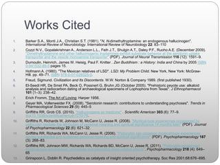 Works Cited
1. Barker S.A., Monti J.A., Christian S.T. (1981). "N, N-dimethyltryptamine: an endogenous hallucinogen".
International Review of Neurobiology. International Review of Neurobiology 22: 83–110
2. Cozzi N.V., Gopalakrishnan A., Anderson L.L., Feih J.T., Shulgin A.T., Daley P.F., Ruoho A.E. (December 2009).
"Dimethyltryptamine and other hallucinogenic tryptamines exhibit substrate behavior at the serotonin uptake
transporter and the vesicle monoamine transporter" (PDF). Journal of Neural Transmission 116 (12): 1591–9.
3. Dumoulin, Heinrich, James W. Heisig, Paul F. Knitter . Zen Buddhism : a History: India and China by 2005 ISBN
0-941532-89-5 pages 15.
4. Hofmann A. (1980). "The Mexican relatives of LSD". LSD: My Problem Child. New York, New York: McGraw-
Hill. pp. 49–71. ISBN 978-0-07-029325-0.
5. Freud, Sigmund. Civilization and Its Discontents. W.W. Norton & Company 1989. (first published 1930).
6. El-Seedi HR, De Smet PA, Beck O, Possnert G, Bruhn JG (October 2005). "Prehistoric peyote use: alkaloid
analysis and radiocarbon dating of archaeological specimens of Lophophora from Texas". J Ethnopharmacol
101 (1–3): 238–42.
7. Erich Fromm, The Art of Loving; Harper 1956.
8. Geyer MA, Vollenweider FX. (2008). "Serotonin research: contributions to understanding psychoses". Trends in
Pharmacological Sciences 29 (9): 445–5
9. Griffiths RR, Grob CS. (2010). "Hallucinogens as medicine" . Scientific American 303 (6): 77–9.
doi:10.1038/scientificamerican1210-76.
10. Griffiths R, Richards W, Johnson M, McCann U, Jesse R. (2008). "Mystical-type experiences occasioned by
psilocybin mediate the attribution of personal meaning and spiritual significance 14 months later" (PDF). Journal
of Psychopharmacology 22 (6): 621–32.
11. Griffiths RR, Richards WA, McCann U, Jesse R. (2006). "Psilocybin can occasion mystical-type experiences
having substantial and sustained personal meaning and spiritual significance" (PDF). Psychopharmacology 187
(3): 268–83.
12. Griffiths RR, Johnson MW, Richards WA, Richards BD, McCann U, Jesse R. (2011). "Psilocybin occasioned
mystical-type experiences: immediate and persisting dose-related effects". Psychopharmacology 218 (4): 649–
65
13. Grinspoon L, Doblin R. Psychedelics as catalysts of insight oriented psychotherapy. Soc Res 2001;68:676–695.
 