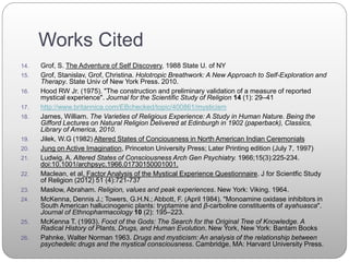Works Cited
14. Grof, S. The Adventure of Self Discovery, 1988 State U. of NY
15. Grof, Stanislav, Grof, Christina. Holotropic Breathwork: A New Approach to Self-Exploration and
Therapy. State Univ of New York Press. 2010.
16. Hood RW Jr. (1975). "The construction and preliminary validation of a measure of reported
mystical experience". Journal for the Scientific Study of Religion 14 (1): 29–41
17. http://www.britannica.com/EBchecked/topic/400861/mysticism
18. James, William. The Varieties of Religious Experience: A Study in Human Nature. Being the
Gifford Lectures on Natural Religion Delivered at Edinburgh in 1902 (paperback), Classics,
Library of America, 2010.
19. Jilek, W.G (1982) Altered States of Conciousness in North American Indian Ceremonials
20. Jung on Active Imagination, Princeton University Press; Later Printing edition (July 7, 1997)
21. Ludwig, A. Altered States of Consciousness Arch Gen Psychiatry. 1966;15(3):225-234.
doi:10.1001/archpsyc.1966.01730150001001.
22. Maclean, et al. Factor Analysis of the Mystical Experience Questionnaire. J for Scientfic Study
of Religion (2012) 51 (4):721-737
23. Maslow, Abraham. Religion, values and peak experiences. New York: Viking. 1964.
24. McKenna, Dennis J.; Towers, G.H.N.; Abbott, F. (April 1984). "Monoamine oxidase inhibitors in
South American hallucinogenic plants: tryptamine and β-carboline constituents of ayahuasca".
Journal of Ethnopharmacology 10 (2): 195–223.
25. McKenna T. (1993). Food of the Gods: The Search for the Original Tree of Knowledge. A
Radical History of Plants, Drugs, and Human Evolution. New York, New York: Bantam Books
26. Pahnke, Walter Norman 1963. Drugs and mysticism: An analysis of the relationship between
psychedelic drugs and the mystical consciousness. Cambridge, MA: Harvard University Press.
 