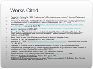 Works Cited
27. Pahnke WN, Richards W. (1966). "Implications of LSD and experimental mysticism". Journal of Religion and
Health 5 (3): 175–208.
28. Rhinewine JP, Williams OJ. HolotropicBreathwork: the potentialrole of a prolonged, voluntary hyperventilation
procedure as an adjunct to psychotherapy. J Altern Complement Med 2007;13:771–776.
29. Samorini G. (1992). "The oldest representations of hallucinogenic mushrooms in the world (Sahara Desert,
9000–7000 B.P.)". Integration 2 (3): 69–78.
30. Schultes, Richard Evans (2008) [1938]. "The appeal of peyote (Lophophora Williamsii) as a medicine".
American Ethnography Quasimonthly.
31. Speca, M. et al. A Randomized wait list controlled clinical trial: The Effect of Mindfulness Meditation Based
Stress Reduction Program on Mood Symptoms of Stress in Cancer outpatients. (2000) Psychosomatic
medicine. Vol 62, 613-622
32. Stace, Walter Terence. 1960. Mysticism and philosophy. New York: MacMillan Press.
33. Strassman, R. DMT the Spirit Molecule 2001, Park Street Press
34. Strassman R.J. (1996). "Human psychopharmacology of N,N-dimethyltryptamine" . Behavioural Brain Research
73 (1–2): 121–4.
35. Thomason, T. ,The Role of ASC in Native American Healing, Journal of rural community psychology
36. Vollenweider FX, Kometer M. (2010). "The neurobiology of psychedelic drugs: implications for the treatment of
mood disorders". Nature Reviews Neuroscience 11 (9): 642–5
37. Williams L, Human Psychedelic Research, April 1999, Cambridge University
38. Wynne, Alexander (2007). The origin of Buddhist meditation by ISBN 0-415-42387-2 page 4
39. Yalom,Irvin. Existential Psychotherapy, Perseus Book group, 1980.
40. ZINBERG,N. E. The study of consciousness states: Problems and progress. In N. E. Zinberg (Bd.), Alternate
states of consciousness. New York: Free Press,1977.
 