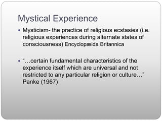 Mystical Experience
 Mysticism- the practice of religious ecstasies (i.e.
religious experiences during alternate states of
consciousness) Encyclopæida Britannica
 “…certain fundamental characteristics of the
experience itself which are universal and not
restricted to any particular religion or culture…”
Panke (1967)
 