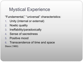 Mystical Experience
“Fundamental,” “universal” characteristics:
1. Unity (internal or external)
2. Noetic quality
3. Ineffability/paradoxically
4. Sense of sacredness
5. Positive mood
6. Transcendence of time and space
Stace (1960)
 