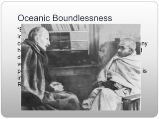 Oceanic Boundlessness
“By religious feeling, what I mean—altogether
independently of any dogma, any Credo, any
organization of the Church, any Holy Scripture, any
hope for personal salvation, etc.—the simple and
direct fact of a feeling of 'the eternal' (which may
very well not be eternal, but simply without
perceptible limits, and as if oceanic). This feeling is
in truth subjective in nature. It is a contact.” -
Romain Rolland December 5, 1927
 