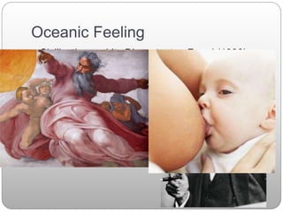Oceanic Feeling
 Civilization and Its Discontents - Freud (1930)
 Freud locates the oceanic feeling within the
primitive ego.
 “An infant at the breast does not as yet
distinguish his ego from the external world as the
source of sensations flowing in upon him.”
 Freud argues that the religious feeling (or oceanic
feeling) is a “preserved primitive ego feeling.”
 