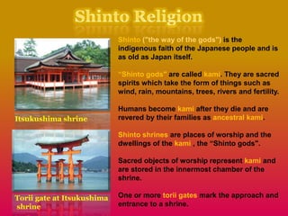 Shinto ("the way of the gods") is the
indigenous faith of the Japanese people and is
as old as Japan itself.
“Shinto gods" are called kami. They are sacred
spirits which take the form of things such as
wind, rain, mountains, trees, rivers and fertility.
Humans become kami after they die and are
revered by their families as ancestral kami.
Shinto shrines are places of worship and the
dwellings of the kami , the “Shinto gods".
Sacred objects of worship represent kami and
are stored in the innermost chamber of the
shrine.
One or more torii gates mark the approach and
entrance to a shrine.
Torii gate at Itsukushima
shrine
Itsukushima shrine
 
