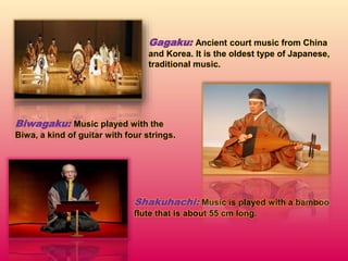Gagaku: Ancient court music from China
and Korea. It is the oldest type of Japanese,
traditional music.
Biwagaku: Music played with the
Biwa, a kind of guitar with four strings.
Shakuhachi: Music is played with a bamboo
flute that is about 55 cm long.
 