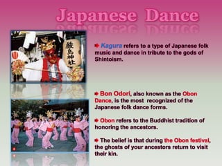 Kagura refers to a type of Japanese folk
music and dance in tribute to the gods of
Shintoism.
Bon Odori, also known as the Obon
Dance, is the most recognized of the
Japanese folk dance forms.
Obon refers to the Buddhist tradition of
honoring the ancestors.
The belief is that during the Obon festival,
the ghosts of your ancestors return to visit
their kin.
 