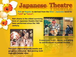 Noh or Nogaku is derived from the Sino - Japanese word for
"skill" or "talent”.
Noh drama is the oldest surviving
form of Japanese theatre that has
been performed since the 14th
century.
The main character wears masks and
gorgeous costumes. Men portray both
male and female roles.
It combines music, dance, and acting
to communicate Buddhist themes.
 