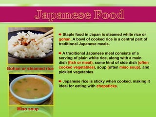 Staple food in Japan is steamed white rice or
gohan. A bowl of cooked rice is a central part of
traditional Japanese meals.
A traditional Japanese meal consists of a
serving of plain white rice, along with a main
dish (fish or meat), some kind of side dish (often
cooked vegetables), soup (often miso soup), and
pickled vegetables.
Japanese rice is sticky when cooked, making it
ideal for eating with chopsticks.
Gohan or steamed rice
Miso soup
 