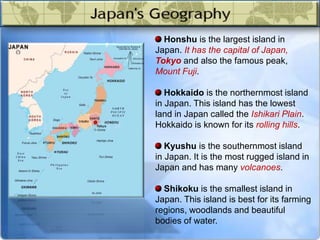 Honshu is the largest island in
Japan. It has the capital of Japan,
Tokyo and also the famous peak,
Mount Fuji.
Hokkaido is the northernmost island
in Japan. This island has the lowest
land in Japan called the Ishikari Plain.
Hokkaido is known for its rolling hills.
Kyushu is the southernmost island
in Japan. It is the most rugged island in
Japan and has many volcanoes.
Shikoku is the smallest island in
Japan. This island is best for its farming
regions, woodlands and beautiful
bodies of water.
 
