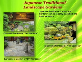 Japanese Traditional 'Landscape
Gardens' can be roughly classified into
three variants:-
Chaniwa Gardens or “Tea Gardens”
Japanese Traditional
Landscape Gardens
Karesansui Garden or “Dry Gardens”
Tsukiyama Gardens or “Hill Gardens”
 