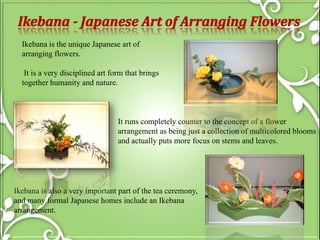 Ikebana is the unique Japanese art of
arranging flowers.
It is a very disciplined art form that brings
together humanity and nature.
It runs completely counter to the concept of a flower
arrangement as being just a collection of multicolored blooms
and actually puts more focus on stems and leaves.
Ikebana is also a very important part of the tea ceremony,
and many formal Japanese homes include an Ikebana
arrangement.
 