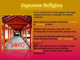 Shinto and Buddhism are Japan's two major
religions and have co-existed for several
centuries.
Most Japanese consider themselves Buddhist
or Shintoist or both.
Religion does not play a big role in the
everyday life of most Japanese people today.
The Japanese typically follow the religious
rituals at ceremonies like birth, weddings and
funerals.
They may visit a shrine or a temple on New
Year and participate at local festivals
(matsuri), most of which have a religious
background.
 