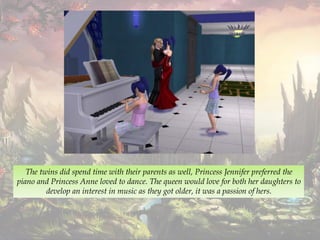The twins did spend time with their parents as well, Princess Jennifer preferred the
piano and Princess Anne loved to dance. The queen would love for both her daughters to
develop an interest in music as they got older, it was a passion of hers.
 
