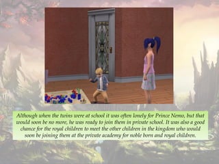 Although when the twins were at school it was often lonely for Prince Nemo, but that
would soon be no more, he was ready to join them in private school. It was also a good
chance for the royal children to meet the other children in the kingdom who would
soon be joining them at the private academy for noble born and royal children.
 