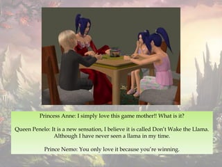 Princess Anne: I simply love this game mother!! What is it?
Queen Penelo: It is a new sensation, I believe it is called Don’t Wake the Llama.
Although I have never seen a llama in my time.
Prince Nemo: You only love it because you’re winning.
 