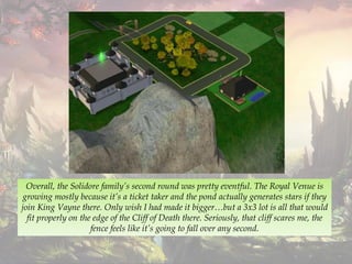 Overall, the Solidore family’s second round was pretty eventful. The Royal Venue is
growing mostly because it’s a ticket taker and the pond actually generates stars if they
join King Vayne there. Only wish I had made it bigger…but a 3x3 lot is all that would
fit properly on the edge of the Cliff of Death there. Seriously, that cliff scares me, the
fence feels like it’s going to fall over any second.
 