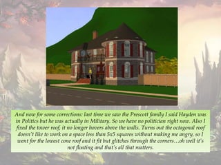 And now for some corrections: last time we saw the Prescott family I said Hayden was
in Politics but he was actually in Military. So we have no politician right now. Also I
fixed the tower roof, it no longer hovers above the walls. Turns out the octagonal roof
doesn’t like to work on a space less than 5x5 squares without making me angry, so I
went for the lowest cone roof and it fit but glitches through the corners…oh well it’s
not floating and that’s all that matters.
 