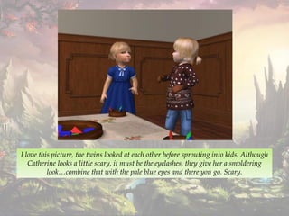 I love this picture, the twins looked at each other before sprouting into kids. Although
Catherine looks a little scary, it must be the eyelashes, they give her a smoldering
look…combine that with the pale blue eyes and there you go. Scary.
 