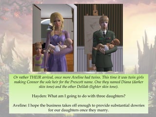 Or rather THEIR arrival, once more Aveline had twins. This time it was twin girls
making Connor the sole heir for the Prescott name. One they named Diana (darker
skin tone) and the other Delilah (lighter skin tone).
Hayden: What am I going to do with three daughters?
Aveline: I hope the business takes off enough to provide substantial dowries
for our daughters once they marry.
 